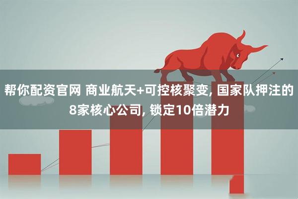 帮你配资官网 商业航天+可控核聚变, 国家队押注的8家核心公司, 锁定10倍潜力