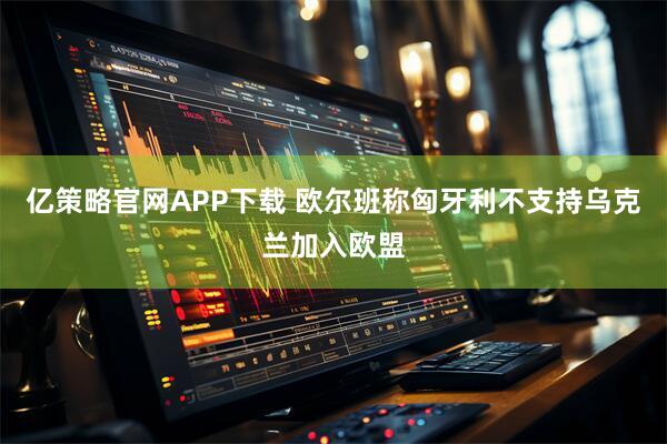 亿策略官网APP下载 欧尔班称匈牙利不支持乌克兰加入欧盟
