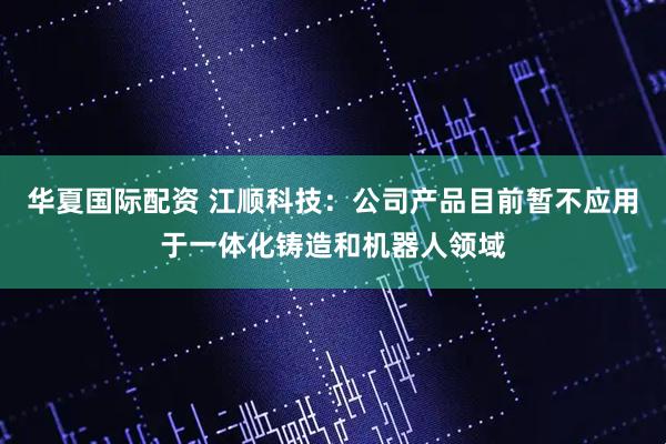 华夏国际配资 江顺科技：公司产品目前暂不应用于一体化铸造和机器人领域
