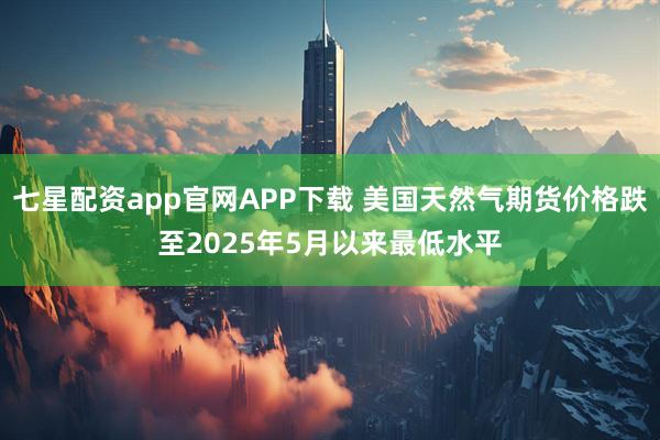 七星配资app官网APP下载 美国天然气期货价格跌至2025年5月以来最低水平