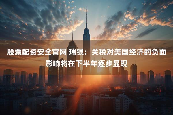 股票配资安全官网 瑞银：关税对美国经济的负面影响将在下半年逐步显现