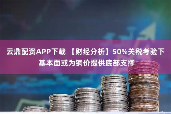 云鼎配资APP下载 【财经分析】50%关税考验下 基本面或为铜价提供底部支撑