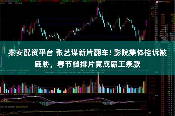 秦安配资平台 张艺谋新片翻车! 影院集体控诉被威胁，春节档排片竟成霸王条款