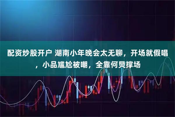 配资炒股开户 湖南小年晚会太无聊，开场就假唱，小品尴尬被嘲，全靠何炅撑场