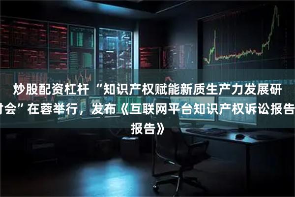 炒股配资杠杆 “知识产权赋能新质生产力发展研讨会”在蓉举行，发布《互联网平台知识产权诉讼报告》