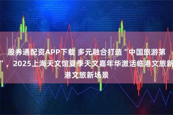 股券通配资APP下载 多元融合打造“中国旅游第一站”，2025上海天文馆夏季天文嘉年华激活临港文旅新场景