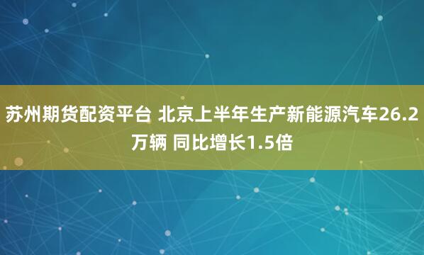 苏州期货配资平台 北京上半年生产新能源汽车26.2万辆 同比增长1.5倍