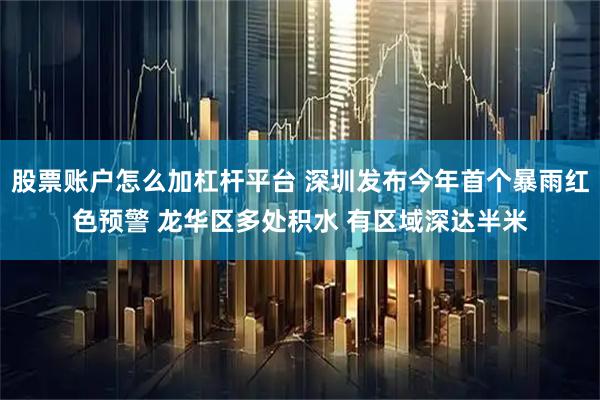 股票账户怎么加杠杆平台 深圳发布今年首个暴雨红色预警 龙华区多处积水 有区域深达半米