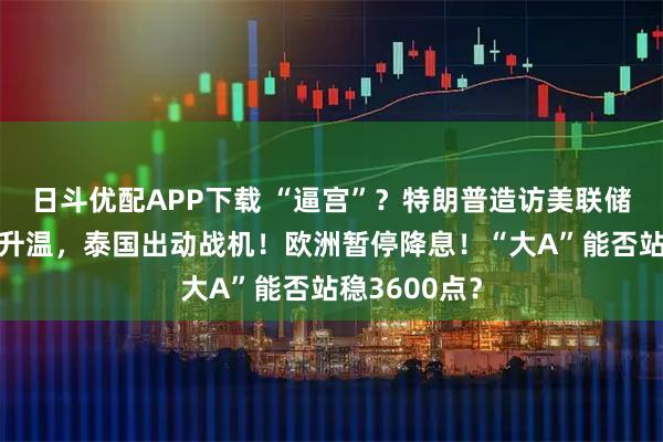 日斗优配APP下载 “逼宫”？特朗普造访美联储！边境局势升温，泰国出动战机！欧洲暂停降息！“大A”能否站稳3600点？
