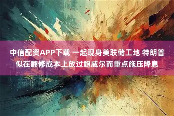 中信配资APP下载 一起现身美联储工地 特朗普似在翻修成本上放过鲍威尔而重点施压降息