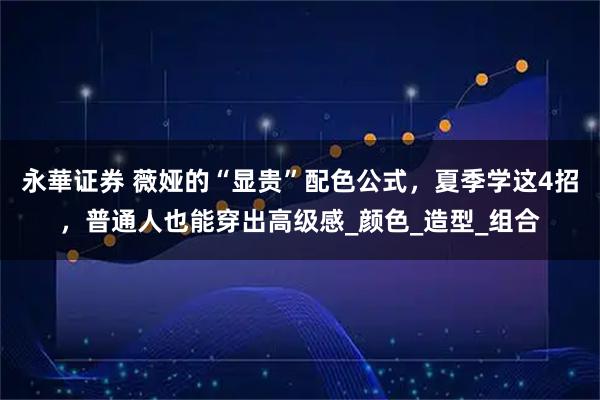 永華证券 薇娅的“显贵”配色公式,夏季学这4招,普通人也能穿出高级感_颜色_造型_组合