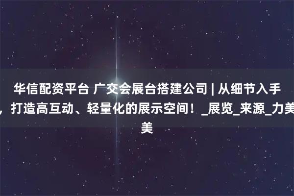 华信配资平台 广交会展台搭建公司 | 从细节入手，打造高互动、轻量化的展示空间！_展览_来源_力美