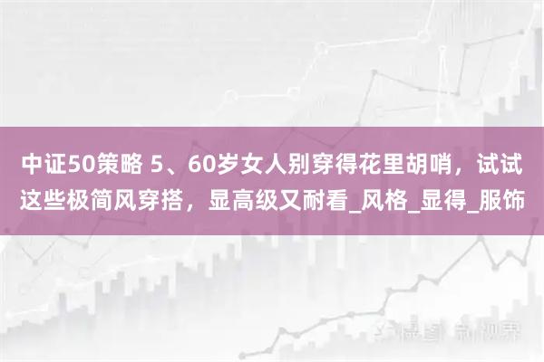 中证50策略 5、60岁女人别穿得花里胡哨，试试这些极简风穿搭，显高级又耐看_风格_显得_服饰