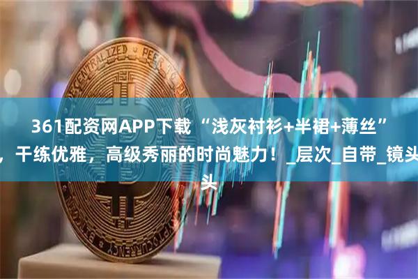 361配资网APP下载 “浅灰衬衫+半裙+薄丝”，干练优雅，高级秀丽的时尚魅力！_层次_自带_镜头