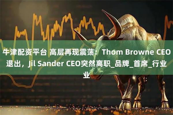 牛津配资平台 高层再现震荡：Thom Browne CEO退出，Jil Sander CEO突然离职_品牌_首席_行业
