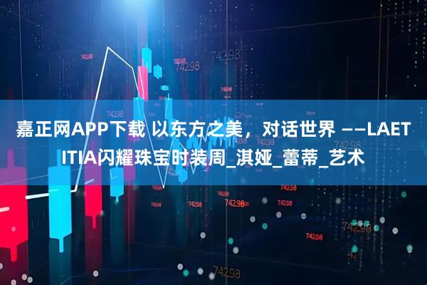 嘉正网APP下载 以东方之美，对话世界 ——LAETITIA闪耀珠宝时装周_淇娅_蕾蒂_艺术