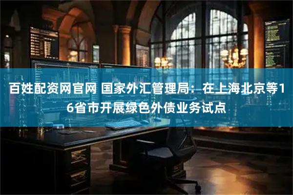 百姓配资网官网 国家外汇管理局：在上海北京等16省市开展绿色外债业务试点