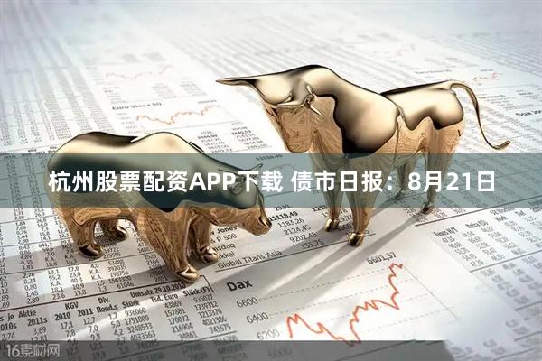 杭州股票配资APP下载 债市日报：8月21日