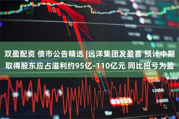 双盈配资 债市公告精选 |远洋集团发盈喜 预计中期取得股东应占溢利约95亿-110亿元 同比扭亏为盈