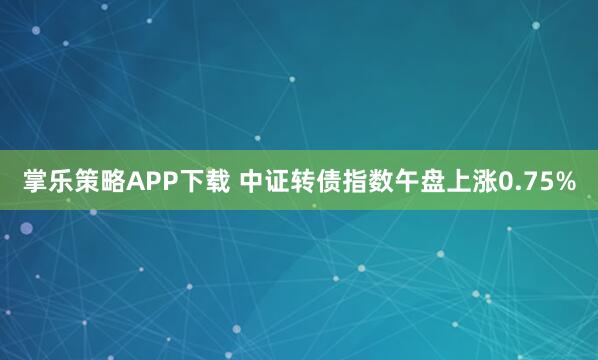 掌乐策略APP下载 中证转债指数午盘上涨0.75%