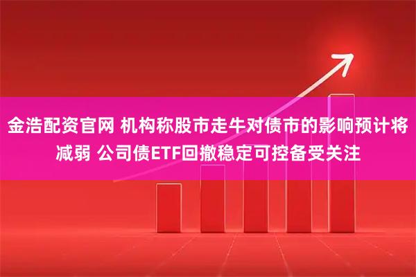 金浩配资官网 机构称股市走牛对债市的影响预计将减弱 公司债ETF回撤稳定可控备受关注