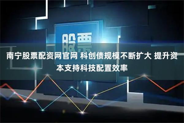 南宁股票配资网官网 科创债规模不断扩大 提升资本支持科技配置效率