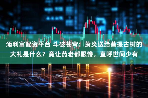 添利富配资平台 斗破苍穹：萧炎送给菩提古树的大礼是什么？竟让药老都眼馋，直呼世间少有