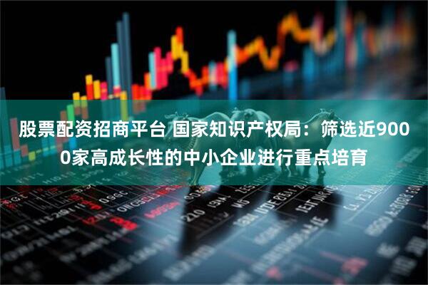 股票配资招商平台 国家知识产权局：筛选近9000家高成长性的中小企业进行重点培育
