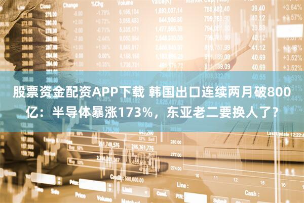 股票资金配资APP下载 韩国出口连续两月破800亿：半导体暴涨173%，东亚老二要换人了？