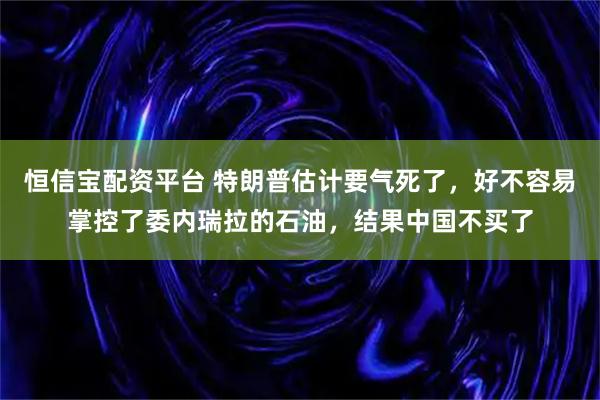恒信宝配资平台 特朗普估计要气死了，好不容易掌控了委内瑞拉的石油，结果中国不买了